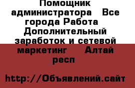 Помощник администратора - Все города Работа » Дополнительный заработок и сетевой маркетинг   . Алтай респ.